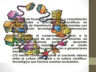 • CTS trata de favorecer el desarrollo y consolidación
de actitudes y prácticas democráticas en
cuestiones de importancia social relacionadas con
la innovación tecnológica o la intervención
ambiental.
• CTS propicia el compromiso respecto a la
integración social de las mujeres y minorías, así
como el estímulo para un desarrollo
socioeconómico respetuoso con el medio
ambiente y equitativo con relación a generaciones
futuras.
• CTS intenta contribuir a salvar el creciente abismo
entre la cultura humanista y la cultura científico-
tecnológica que fractura nuestras sociedades.
 