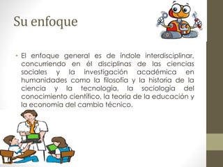 Su enfoque
• El enfoque general es de índole interdisciplinar,
concurriendo en él disciplinas de las ciencias
sociales y la investigación académica en
humanidades como la filosofía y la historia de la
ciencia y la tecnología, la sociología del
conocimiento científico, la teoría de la educación y
la economía del cambio técnico.
 