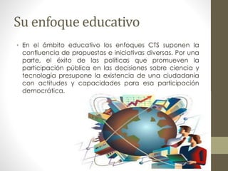 Su enfoque educativo
• En el ámbito educativo los enfoques CTS suponen la
confluencia de propuestas e iniciativas diversas. Por una
parte, el éxito de las políticas que promueven la
participación pública en las decisiones sobre ciencia y
tecnología presupone la existencia de una ciudadanía
con actitudes y capacidades para esa participación
democrática.
 