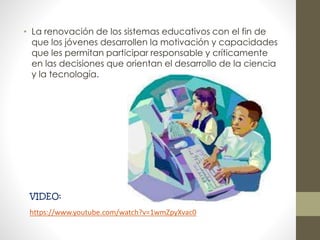 • La renovación de los sistemas educativos con el fin de
que los jóvenes desarrollen la motivación y capacidades
que les permitan participar responsable y críticamente
en las decisiones que orientan el desarrollo de la ciencia
y la tecnología.
VIDEO:
https://www.youtube.com/watch?v=1wmZpyXvac0
 