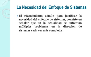 La Necesidad del Enfoque de Sistemas
 El razonamiento común para justificar la
necesidad del enfoque de sistemas, consiste en
señalar que en la actualidad se enfrentan
múltiples problemas en la dirección de
sistemas cada vez más complejos.
 
