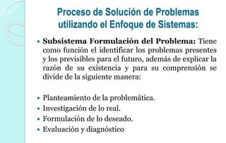 Proceso de Solución de Problemas
utilizando el Enfoque de Sistemas:
 Subsistema Formulación del Problema: Tiene
como función el identificar los problemas presentes
y los previsibles para el futuro, además de explicar la
razón de su existencia y para su comprensión se
divide de la siguiente manera:
 Planteamiento de la problemática.
 Investigación de lo real.
 Formulación de lo deseado.
 Evaluación y diagnóstico
 