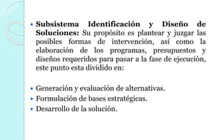  Subsistema Identificación y Diseño de
Soluciones: Su propósito es plantear y juzgar las
posibles formas de intervención, así como la
elaboración de los programas, presupuestos y
diseños requeridos para pasar a la fase de ejecución,
este punto esta dividido en:
 Generación y evaluación de alternativas.
 Formulación de bases estratégicas.
 Desarrollo de la solución.
 