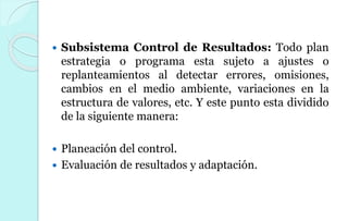  Subsistema Control de Resultados: Todo plan
estrategia o programa esta sujeto a ajustes o
replanteamientos al detectar errores, omisiones,
cambios en el medio ambiente, variaciones en la
estructura de valores, etc. Y este punto esta dividido
de la siguiente manera:
 Planeación del control.
 Evaluación de resultados y adaptación.
 