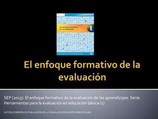 SEP (2013). El enfoque formativo de la evaluación de los aprendizajes. Serie:
Herramientas para la evaluación en educación básica (1)
AUTOR (COMISIÓN DE EVALUACIÓN DE LA ZONA 50 DE EDUCACIÓN PREESCOLAR)
 