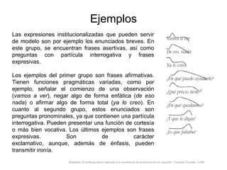 Ejemplos
Las expresiones institucionalizadas que pueden servir
de modelo son por ejemplo los enunciados breves. En
este grupo, se encuentran frases asertivas, así como
preguntas con partícula interrogativa y frases
expresivas.
Los ejemplos del primer grupo son frases afirmativas.
Tienen funciones pragmáticas variadas, como por
ejemplo, señalar el comienzo de una observación
(vamos a ver), negar algo de forma enfática (de eso
nada) o afirmar algo de forma total (ya lo creo). En
cuanto al segundo grupo, estos enunciados son
preguntas pronominales, ya que contienen una partícula
interrogativa. Pueden presentar una función de cortesía
o más bien vocativa. Los últimos ejemplos son frases
expresivas.
Son
de
carácter
exclamativo, aunque, además de énfasis, pueden
transmitir ironía.
Adaptado: El enfoque léxico aplicado a la enseñanza de la entonación en español - Carolina Travalia - UAM

 