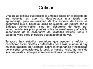Críticas
Una de las críticas que recibió el Enfoque léxico en la década de
los noventa es que no desarrollaba una teoría del
aprendizaje, pero en realidad, de los escritos de Lewis se
desprende que el Enfoque léxico no supone una ruptura con el
Enfoque comunicativo, sino un desarrollo de éste, por
tanto, hereda sus presupuestos sobre la enseñanza y añade la
importancia de la enseñanza de unidades léxicas frente a
palabras y los otros principios que acabamos de ver.
Tampoco hay estudios empíricos que ayuden a refutar o
corroborar estas hipótesis defendidas por Lewis, aunque sí hay
muchos trabajos, por ejemplo, sobre la importancia y necesidad
de enseñar colocaciones, lo cual, a nuestro juicio, no invalida
sus propuestas, sino que abre nuevas líneas de investigación.

Claves prácticas para la enseñanza del léxico – Marta Higueras – Centro Virtual Cervantes

 