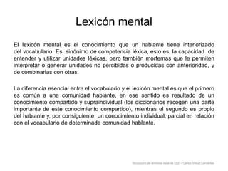 Lexicón mental
El lexicón mental es el conocimiento que un hablante tiene interiorizado
del vocabulario. Es sinónimo de competencia léxica, esto es, la capacidad de
entender y utilizar unidades léxicas, pero también morfemas que le permiten
interpretar o generar unidades no percibidas o producidas con anterioridad, y
de combinarlas con otras.
La diferencia esencial entre el vocabulario y el lexicón mental es que el primero
es común a una comunidad hablante, en ese sentido es resultado de un
conocimiento compartido y supraindividual (los diccionarios recogen una parte
importante de este conocimiento compartido), mientras el segundo es propio
del hablante y, por consiguiente, un conocimiento individual, parcial en relación
con el vocabulario de determinada comunidad hablante.

Diccionario de términos clave de ELE – Centro Virtual Cervantes

 