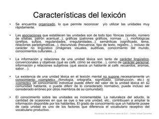 Características del lexicón
•

Se encuentra organizado, lo que permite reconocer
rápidamente.

•

Las asociaciones que establecen las unidades son de todo tipo: fónicas (sonido, número
de sílabas, patrón acentual...), gráficas (patrones gráficos, normas …), morfológicas
(prefijos, sufijos, regularidades, irregularidades...), semánticas (significado, tema,
relaciones paradigmáticas...), discursivas (frecuencia, tipo de texto, registro...), incluso de
carácter no lingüístico (imágenes visuales, auditivas, conocimiento del mundo,
conocimientos culturales...).

•

La información y relaciones de una unidad léxica son tanto de carácter lingüístico,
convencionales y objetivas (qué es café, cómo se escribe…), como de carácter personal,
información y relaciones subjetivas (qué asocia un hablante al café: recuerdos, aromas,
sabor…).

•

La existencia de una unidad léxica en el lexicón mental no supone necesariamente un
conocimiento «completo» (fonología, ortografía, significado, construcción, etc.) ni
«correcto» (el conocimiento individual puede diferir del valor de la unidad léxica en su
comunidad hablante, o puede diferir de lo considerado normativo, puede incluso ser
considerado erróneo por otros miembros de su comunidad).

•

El conocimiento sobre las unidades es incrementable. La naturaleza del aducto, la
cantidad de ocasiones en que se oye o lee una unidad, etc., contribuyen a ampliar la
información disponible por los hablantes. El grado de conocimiento que un hablante posee
de cada unidad es uno de los factores que diferencia el vocabulario receptivo del
vocabulario productivo.

y/o utilizar las unidades muy

Diccionario de términos clave de ELE – Centro Virtual Cervantes

 