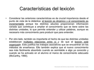 Características del lexicón
•

Considerar las anteriores características es de crucial importancia desde el
punto de vista de la didáctica: el lexicón es dinámico y el conocimiento es
incrementable porque los distintos aductos proporcionan información
variada que contribuye a ampliar el conocimiento que se tiene sobre las
distintas unidades, lo que permite entender y utilizar palabras, aunque es
necesario más conocimiento para producir que para entender.

•

Por otro lado, también es importante el hecho de que las distintas unidades
establezcan múltiples relaciones entre sí y de que el lexicón esté
organizado. Esto justifica los trabajos asociativos que se encuentran en los
métodos de enseñanza. Ello también explica que el nuevo conocimiento
sea más fácilmente absorbido cuando es asimilable a algo ya conocido y
cuando se ha activado en el alumno el marco de conocimiento adecuado
(McCarthy, 1990).

Diccionario de términos clave de ELE – Centro Virtual Cervantes

 