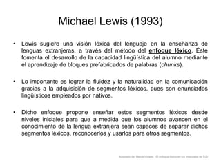 Michael Lewis (1993)
•

Lewis sugiere una visión léxica del lenguaje en la enseñanza de
lenguas extranjeras, a través del método del enfoque léxico. Éste
fomenta el desarrollo de la capacidad lingüística del alumno mediante
el aprendizaje de bloques prefabricados de palabras (chunks).

•

Lo importante es lograr la fluidez y la naturalidad en la comunicación
gracias a la adquisición de segmentos léxicos, pues son enunciados
lingüísticos empleados por nativos.

•

Dicho enfoque propone enseñar estos segmentos léxicos desde
niveles iniciales para que a medida que los alumnos avancen en el
conocimiento de la lengua extranjera sean capaces de separar dichos
segmentos léxicos, reconocerlos y usarlos para otros segmentos.

Adaptado de: Mercè Vidiella “El enfoque léxico en los manuales de ELE”

 