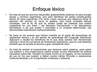 Enfoque léxico
•

Se trata de que los alumnos desarrollen gradualmente sistemas no para encajar
piezas y construir segmentos, sino para identificar las partes constituyentes
dentro de esos segmentos. Por tanto, Lewis concluye que debemos dirigir la
atención del alumno no hacia la palabra, sino hacia unidades léxicas
complejas, con el fin de que se anoten juntas las palabras que suelen
coaparecer en una frase – las llamadas colocaciones y las expresiones
idiomáticas- o las que suelen ir asociadas a un contexto determinado –las
denominadas expresiones institucionalizadas.

•

Se basa en los autores que habían insistido en el papel del aprendizaje de
segmentos léxicos y en las teorías de aprendizaje del Language Awareness
Approach y resalta los beneficios de lo que otros autores han denominado
noticing o toma de conciencia de fenómenos lingüísticos, para lo cual defiende
también que se someta al alumno a gran cantidad de input.

•

Se trata de ampliar el conocimiento que tenemos sobre palabras, pues saber
una palabra o una unidad léxica implica poseer mucha información de distinta
naturaleza sobre ella. También se insiste mucho en el registro, en los contextos
de uso en los que pueden o deben usarse ciertas fórmulas o expresiones
institucionalizadas y en el significado contextual y cotextual.

Monografías – Estudio de las colocaciones léxicas y su enseñanza en español como lengua extranjera

 