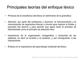 Principales teorías del enfoque léxico
•

Primacía de la enseñanza del léxico en detrimento de la gramática

•

Atención, por parte del profesores y alumnos, al reconocimiento y la
memorización de segmentos léxicos o chunks para mejorar la fluidez y
precisión del alumno y para permitir que opere tanto el principio de
idiomaticidad como el principio de selección libre

•

Importancia de la organización sintagmática u horizontal de las
palabras, es decir al co-texto y al contexto, y, por consiguiente, a las
colocaciones

•

Énfasis en la importancia del aprendizaje incidental del léxico.

Monografías – Estudio de las colocaciones léxicas y su enseñanza en español como lengua extranjera

 