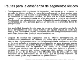 Pautas para la enseñanza de segmentos léxicos
•

Conviene presentarlas por grupos de entonación. Lewis insiste en la necesidad de
aprender los bloques similares al mismo tiempo el aprendiz no debe analizar estos
bloques desde el punto de vista de la gramática. Lo importante es que los memorice
sin considerar su constitución sintáctica, es decir, que el alumno memorice los
bloques con la entonación correcta, sin analizarlos desde el punto de vista fonético.
Podrá deducir más adelante reglas acerca de la naturaleza entonativa de los bloques
memorizados, de forma parecida que hace un aprendiz con la gramática dentro del
enfoque léxico.

•

Una posibilidad después de este paso es comparar dicha entonación con la del
bloque correspondiente en su lengua materna. Con algunas lenguas, es posible que
sean iguales. No obstante, incluso con idiomas cercanos al español como el italiano
y el francés, lo normal es que haya pequeñas diferencias.

•

Después de enseñar las expresiones con su inflexión correspondiente, es
recomendable presentarlas en contexto. Se puede hacer de varios modos, por
ejemplo, con conversaciones transcritas de la lengua hablada, o referencias auditivas
en forma de películas o grabaciones. A continuación, conviene presentar algunos
ejercicios en los que el aprendiz tenga que identificar la entonación correcta para
ciertas expresiones que ha aprendido. Por último, se le pueden presentar
combinaciones similares que no ha visto y pedirle que deduzca la entonación
correcta. Por supuesto que existen numerosos otros posibles ejercicios para
practicar el uso de las fórmulas y los diferentes tipos de entonación. Lo más
importante de la presentación es, de nuevo, que el aprendiz memorice las
expresiones en grupos según la entonación que representen.
Adaptado: El enfoque léxico aplicado a la enseñanza de la entonación en español - Carolina Travalia - UAM

 
