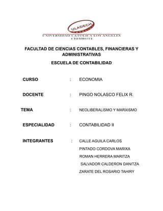 FACULTAD DE CIENCIAS CONTABLES, FINANCIERAS Y 
ADMINISTRATIVAS 
ESCUELA DE CONTABILIDAD 
CURSO : ECONOMIA 
DOCENTE : PINGO NOLASCO FELIX R. 
TEMA : NEOLIBERALISMO Y MARXISMO 
ESPECIALIDAD : CONTABILIDAD II 
INTEGRANTES : CALLE AGUILA CARLOS 
PINTADO CORDOVA MARIXA 
ROMAN HERRERA MARITZA 
SALVADOR CALDERON DANITZA 
ZARATE DEL ROSARIO TAHIRY 
 