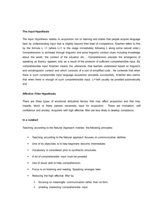 The Input Hypothesis 
The Input Hypothesis relates to acquisition not to learning and states that people acquire language 
best by understanding input that is slightly beyond their level of competence. Krashen refers to this 
by the formula L +1 (where L+1 is the stage immediately following L along some natural order.) 
Comprehension is achieved through linguistic and extra linguistic context clues including knowledge 
about the world, the context of the situation etc… Comprehension preceds the emergence of 
speaking as fluency appears only as a result of the provision of sufficient comprehensible input. By 
comprehensible input Krashen means the utterances that learners understand based on linguist ic 
and extralinguistic context and which consists of a sort of simplified code . He contends that when 
there is such comprensible input language acquisition proceeds successfully. Krashen also claims 
that when there is enough of such comprehensible input, L+1will usually be provided automatically 
and 
Affective Filter Hypothesis 
There are three types of emotional attitudinal factors that may affect acquisition and that may 
impede, block or freely passes necessary input for acquisition . These are motivation, self 
confidence and anxiety. Acquirers with high affective filter are less likely to develop comptence. 
In a nutshell 
Teaching according to the Natural Approach involves the following principles: 
 Teaching according to the Natural approach focuses on communicative abilities. 
 One of its objectives is to help beginners become intermediate. 
 Vocabulary is considered prior to synthactic structures. 
 A lot of comprehensible input must be provided. 
 Use of visual aids to help comprehension. 
 Focus is on listening and reading. Speaking emerges later. 
 Reducing the high affective filter by 
 focusing on meaningful communication rather than on form. 
 prividing interesting comprehensible input 
 
