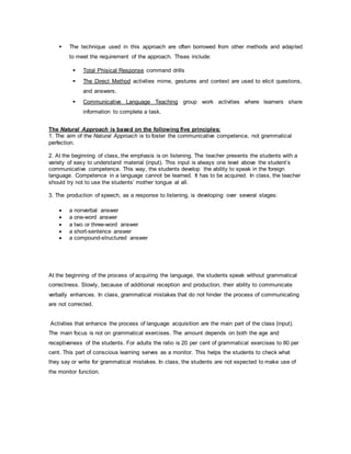  The technique used in this approach are often borrowed from other methods and adapted 
to meet the requirement of the approach. Thses include: 
 Total Phisical Response command drills 
 The Direct Method activities mime, gestures and context are used to elicit questions, 
and answers. 
 Communicative Language Teaching group work activities where learners share 
information to complete a task. 
The Natural Approach is based on the following five principles: 
1. The aim of the Natural Approach is to foster the communicative competence, not grammatical 
perfection. 
2. At the beginning of class, the emphasis is on listening. The teacher presents the students with a 
variety of easy to understand material (input). This input is always one level above the student’s 
communicative competence. This way, the students develop the ability to speak in the foreign 
language. Competence in a language cannot be learned. It has to be acquired. In class, the teacher 
should try not to use the students’ mother tongue at all. 
3. The production of speech, as a response to listening, is developing over several stages: 
 a nonverbal answer 
 a one-word answer 
 a two or three-word answer 
 a short-sentence answer 
 a compound-structured answer 
At the beginning of the process of acquiring the language, the students speak without grammatical 
correctness. Slowly, because of additional reception and production, their ability to communicate 
verbally enhances. In class, grammatical mistakes that do not hinder the process of communicating 
are not corrected. 
Activities that enhance the process of language acquisition are the main part of the class (input). 
The main focus is not on grammatical exercises. The amount depends on both the age and 
receptiveness of the students. For adults the ratio is 20 per cent of grammatical exercises to 80 per 
cent. This part of conscious learning serves as a monitor. This helps the students to check what 
they say or write for grammatical mistakes. In class, the students are not expected to make use of 
the monitor function. 
 