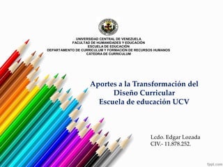 UNIVERSIDAD CENTRAL DE VENEZUELA
FACULTAD DE HUMANIDADES Y EDUCACIÓN
ESCUELA DE EDUCACIÓN
DEPARTAMENTO DE CURRICULUM Y FORMACIÓN DE RECURSOS HUMANOS
CÁTEDRA DE CURRICULUM
Aportes a la Transformación del
Diseño Curricular
Escuela de educación UCV
Lcdo. Edgar Lozada
CIV.- 11.878.252.
 