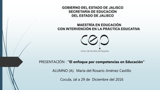 GOBIERNO DEL ESTADO DE JALISCO
SECRETARÍA DE EDUCACIÓN
DEL ESTADO DE JALISCO
MAESTRÍA EN EDUCACIÓN
CON INTERVENCIÓN EN LA PRÁCTICA EDUCATIVA
PRESENTACIÓN : “El enfoque por competencias en Educación”
ALUMNO (A): María del Rosario Jiménez Castillo
Cocula, Jal a 29 de Diciembre del 2016
 