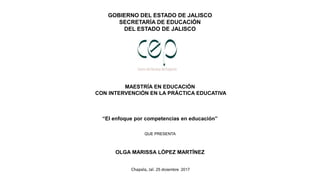 GOBIERNO DEL ESTADO DE JALISCO
SECRETARÍA DE EDUCACIÓN
DEL ESTADO DE JALISCO
MAESTRÍA EN EDUCACIÓN
CON INTERVENCIÓN EN LA PRÁCTICA EDUCATIVA
“El enfoque por competencias en educación”
QUE PRESENTA
OLGA MARISSA LÓPEZ MARTÍNEZ
Chapala, Jal. 25 diciembre 2017
 