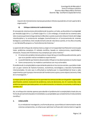 Investigaciónde MercadosII
Tema:El enfoque sistémico
Alumno:Wara Mayra Marca Orellana
Docente:Mgr. José RamiroZapata Barrientos
Página| 10
“LIBEREMOS BOLIVIA”
requiere de intervencionesmasivasparaproducirefectosequivalentesal nivel superiorde la
organización. 4
6) Enfoque sistémico de la administración
El conceptode sistemaarranca del problemade laspartes y el todo, ya discutidoenla antigüedad
por Hesíodo (siglo VIII a. C.) y Platón (siglo IV a. C.) Sin embargo, el estudio de los sistemas como
talesnopreocupahastalaSegundaGuerraMundial,cuandose ponede relieveelinterésdel trabajo
interdisciplinar y la existencia de analogías (isomorfismos) en el funcionamiento de sistemas
biológicos y automáticos. Este estudio tomaría carta de naturaleza cuando, en los años cincuenta,
L. von Bertalanffy propone su Teoría General de Sistemas.5
La aparicióndel enfoque de sistemas tienesuorigenenlaincapacidadmanifiestade lacienciapara
tratar problemas complejos. El método científico, basado en reduccionismo, repetitividad y
refutación, fracasa ante fenómenos muy complejos por varios motivos:5
 El númerode variablesinteractuantesesmayordel que el científicopuedecontrolar,porlo
que no es posible realizar verdaderos experimentos5
 La posibilidadde que factoresdesconocidosinfluyanenlasobservacionesesmuchomayor
 Como consecuencia, los modelos cuantitativos son muy vulnerables
El problemade la complejidadesespecialmente patente enlascienciassociales,que debentratar
con un gran número de factores humanos, económicos, tecnológicos y naturales fuertemente
interconectados. En este caso la dificultad se multiplica por la imposibilidad de llevar a cabo
experimentosyporlapropia intervencióndel hombrecomosujetoycomoobjeto(racional ylibre)
de la investigación. 5
La mayorparte de losproblemasconlosquetratanlascienciassocialessonde gestión:organización,
planificación, control, resolución de problemas, toma de decisiones, etc. En nuestros días estos
problemasaparecenportodaspartes:enla administración,laindustria,laeconomía,ladefensa,la
sanidad, etc.5
Así, el enfoque de sistemas aparece para abordar el problema de la complejidad a través de una
formade pensamientobasadaenlatotalidadysuspropiedadesque complementaelreduccionismo
científico.5
3. CONCLUSIÓN
Es unmétodode investigación,unaformade pensar,queenfatizael sistematotalenvezde
sistemas componentes, se esfuerza por optimizar la eficacia del sistema total en lugar de
 