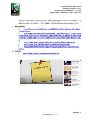 Investigaciónde MercadosII
Tema:El enfoque sistémico
Alumno:Wara Mayra Marca Orellana
Docente:Mgr. José RamiroZapata Barrientos
Página| 11
“LIBEREMOS BOLIVIA”
mejorar la eficacia de sistemas cerrados. Se basa principalmente en la visión de no ser
reduccionista en su análisis, es el medio para solucionar problemas de cualquier tipo.
4. REFERENCIAS
1. https://www.ecured.cu/Enfoque_sist%C3%A9mico#Antecedentes_del_enfoque
_sist.C3.A9mico
2. http://www.filosofia.org/enc/ros/enf.htm#:~:text=La%20funci%C3%B3n%20prin
cipal%20del%20enfoque,de%20distintos%20tipos%20y%20clases.&text=La%20base%20t
e%C3%B3rica%20de%20la,materialista%20dial%C3%A9ctico%20de%20la%20sistemicida
d.
3. https://www.clasificacionde.org/clasificacion-del-enfoque-sistematico/
4. https://www.ficop.org/bibliotecaficop/140-el-enfoque-sistemico
5. http://modelosadmunesr5m.blogspot.com/2011/02/enfoque-sistematico-de-
la.html
5. VIDEOS
 https://www.youtube.com/watch?v=GgkqsB-GlLw
 