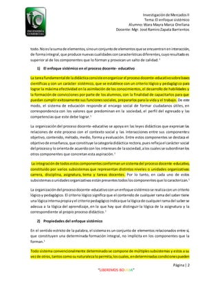 Investigaciónde MercadosII
Tema:El enfoque sistémico
Alumno:Wara Mayra Marca Orellana
Docente:Mgr. José RamiroZapata Barrientos
Página| 2
“LIBEREMOS BOLIVIA”
todo.Noeslasumade elementos,sinounconjuntode elementosquese encuentraneninteracción,
de formaintegral,que produce nuevascualidadesconcaracterísticasdiferentes,cuyoresultadoes
superior al de los componentes que lo forman y provocan un salto de calidad.1
1) El enfoque sistémico en el proceso docente- educativo
La tareafundamentalde ladidácticaconsisteenorganizarel procesodocente-educativosobrebases
científicas y con un carácter sistémico, que se establece con un criterio lógico y pedagógico para
lograr la máxima efectividad en la asimilación de los conocimientos,el desarrollo de habilidades y
la formación de convicciones por parte de los alumnos, con la finalidad de capacitarlos para que
puedan cumplir exitosamente sus funcionessociales, prepararlos para la vida y el trabajo. De este
modo, el sistema de educación responde al encargo social de formar ciudadanos útiles, en
correspondencia con los valores que predominan en la sociedad, el perfil del egresado y las
competencias que este debe lograr.1
La organización del proceso docente-educativo se apoya en las leyes didácticas que expresan las
relaciones de este proceso con el contexto social y las interacciones entre sus componentes:
objetivo, contenido, método, medio, forma y evaluación. Entre estos componentes se destaca el
objetivode enseñanza,que constituye lacategoríadidáctica rectora,puesreflejael carácter social
del procesoy lo orientade acuerdocon los interesesde lasociedad,alos cualesse subordinanlos
otros componentes que concretan esta aspiración.1
La integraciónde todosestoscomponentesconformanunsistemadel procesodocente-educativo,
constituido por varios subsistemas que representan distintos niveles o unidades organizativas:
carrera, disciplina, asignatura, tema y tareas docentes. Por lo tanto, en cada uno de estos
subsistemasounidadesorganizativasestánpresentestodosloscomponentesque locaracterizan.1
La organizacióndel procesodocente-educativoconunenfoque sistémicose realizaconun criterio
lógico y pedagógico. El criterio lógico significa que el contenido de cualquier rama del saber tiene
una lógicainternapropiayel criteriopedagógicoindicaque lalógicade cualquierramadel saberse
adecua a la lógica del aprendizaje, en la que hay que distinguir la lógica de la asignatura y la
correspondiente al propio proceso didáctico.1
2) Propiedades del enfoque sistémico
En el sentido estricto de la palabra, el sistema es un conjunto de elementos relacionados entre sí,
que constituyen una determinada formación integral, no implícita en los componentes que la
forman.1
Todo sistema convencionalmente determinadose compone de múltiplessubsistemas y estos a su
vezde otros,tantoscomosunaturalezalopermita,loscuales,endeterminadascondicionespueden
 