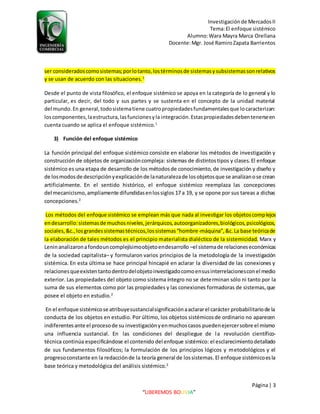 Investigaciónde MercadosII
Tema:El enfoque sistémico
Alumno:Wara Mayra Marca Orellana
Docente:Mgr. José RamiroZapata Barrientos
Página| 3
“LIBEREMOS BOLIVIA”
ser consideradoscomosistemas;porlotanto,lostérminosde sistemasysubsistemassonrelativos
y se usan de acuerdo con las situaciones.1
Desde el punto de vista filosófico, el enfoque sistémico se apoya en la categoría de lo general y lo
particular, es decir, del todo y sus partes y se sustenta en el concepto de la unidad material
del mundo.En general,todosistematiene cuatropropiedadesfundamentalesque locaracterizan:
loscomponentes,laestructura,lasfuncionesyla integración.Estaspropiedadesdebentenerseen
cuenta cuando se aplica el enfoque sistémico.1
3) Función del enfoque sistémico
La función principal del enfoque sistémico consiste en elaborar los métodos de investigación y
construcción de objetos de organizacióncompleja: sistemas de distintostipos y clases. El enfoque
sistémico es una etapa de desarrollo de los métodosde conocimiento,de investigación y diseño y
de losmodosde descripciónyexplicaciónde lanaturalezade losobjetosque se analizanose crean
artificialmente. En el sentido histórico, el enfoque sistémico reemplaza las concepciones
del mecanicismo,ampliamente difundidasenlossiglos 17 a 19, y se opone por sus tareas a dichas
concepciones.2
Los métodos del enfoque sistémico se emplean más que nada al investigar los objetoscomplejos
endesarrollo:sistemasde muchosniveles,jerárquicos,autoorganizadores,biológicos,psicológicos,
sociales,&c.,losgrandessistemastécnicos,lossistemas“hombre-máquina”,&c.La base teóricade
la elaboración de tales métodos es el principio materialista dialéctico de la sistemicidad. Marx y
Leninanalizaronafondouncomplejísimoobjetoendesarrollo –el sistemade relacioneseconómicas
de la sociedad capitalista– y formularon varios principios de la metodología de la investigación
sistémica. En esta última se hace principal hincapié en aclarar la diversidad de las conexiones y
relacionesqueexistentantodentrodelobjetoinvestigadocomoensusinterrelacionesconel medio
exterior. Las propiedades del objeto como sistema íntegro no se determinan sólo ni tanto por la
suma de sus elementos como por las propiedades y las conexiones formadoras de sistemas,que
posee el objeto en estudio.2
En el enfoque sistémicose atribuyesustancialsignificaciónaaclararel carácter probabilitariode la
conducta de los objetos en estudio. Por último, los objetos sistémicosde ordinario no aparecen
indiferentesante el procesode su investigaciónyenmuchoscasos puedenejercersobre el mismo
una influencia sustancial. En las condiciones del despliegue de la revolución científico-
técnica continúa especificándose el contenido del enfoque sistémico: el esclarecimientodetallado
de sus fundamentos filosóficos; la formulación de los principios lógicos y metodológicos y el
progresoconstante en la redacciónde la teoría general de lossistemas.El enfoque sistémicoesla
base teórica y metodológica del análisis sistémico.2
 