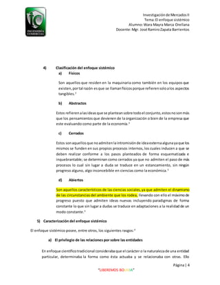 Investigaciónde MercadosII
Tema:El enfoque sistémico
Alumno:Wara Mayra Marca Orellana
Docente:Mgr. José RamiroZapata Barrientos
Página| 4
“LIBEREMOS BOLIVIA”
4) Clasificación del enfoque sistémico
a) Físicos
Son aquellos que residen en la maquinaria como también en los equipos que
existen,portal razón esque se llamanfísicosporque refierensoloalos aspectos
tangibles.3
b) Abstractos
Estos refierenalasideasque se planteansobre todoel conjunto,estosnosonmás
que los pensamientos que devienen de la organización o bien de la empresa que
este evaluando como parte de la economía.3
c) Cerrados
Estos sonaquellosque noadmitenlaintromisiónde ideaexternaalgunayaque los
mismos se funden en sus propios procesos internos, los cuales inducen a que se
deben realizar conforme a los pasos planteados de forma esquematizada e
inquebrantable; se determinan como cerrados ya que no admiten el paso de más
procesos lo cual sin lugar a duda se traduce en un estancamiento, sin ningún
progreso alguno, algo inconcebible en ciencias como la económica.3
d) Abiertos
Son aquellos característicos de las ciencias sociales,ya que admiten el dinamismo
de las circunstancias del ambiente que los rodea, llevando con ello el máximode
progreso puesto que admiten ideas nuevas incluyendo paradigmas de forma
constante lo que sin lugar a dudas se traduce en adaptaciones a la realidad de un
modo constante.3
5) Caracterización del enfoque sistémico
El enfoque sistémico posee, entre otros, los siguientes rasgos:4
a) El privilegio de las relaciones por sobre las entidades
En enfoque científicotradicional considerabaque el carácter o la naturalezade una entidad
particular, determinaba la forma como ésta actuaba y se relacionaba con otras. Ello
 