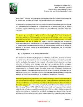 Investigaciónde MercadosII
Tema:El enfoque sistémico
Alumno:Wara Mayra Marca Orellana
Docente:Mgr. José RamiroZapata Barrientos
Página| 5
“LIBEREMOS BOLIVIA”
resultaba,porlodemás,consistenteconel presupuestometafísicoque postulabaque el ser
de una entidad, define la acción y el tipo de relaciones que ella despliega. 4
Desde el enfoquesistémicoestesupuestoescuestionado.Sindesconocerque elcarácterde
una entidad incida inicialmente en sus relaciones, no es menos cierto que las propias
relaciones que ella establece puede modificar muy profundamente el carácter inicial de la
entidad. 4
Para quienes provenían de la lingüística, la hermenéutica y la filosofía del lenguaje, esta
premisa resultaba muy fácil de aceptar. Se reconocía sin dificultadel poder transformador
que podían ejercer una conversación, la lectura de un determinado texto, una interacción
pedagógica en una sala de clases, etc. Sostener, como lo hacemos, que somos seres
conversacionales, seres que operamos en el lenguaje, implica reconocer precisamente eso.
La capacidad de lenguaje no es un atributo de los individuos, como lo es el respirar. El
lenguaje es relacional. Emerge y se desarrolla en las interacciones que los individuos
mantienen entre sí.4
b) La importancia de las dinámicas temporales
Las relacionesse desarrollanydesplieganenel tiempoy,porlotanto,situarlosfenómenos
al interiorde susdinámicastemporalesresultabafundamentalparaentenderlageneración
de los resultados alcanzados. A diferencia del enfoque científico tradicional, el enfoque
sistémico privilegia el factor tiempo, factor que representaba uno de los principales
obstáculosde lasexplicacionescientíficasanteriores.Elloimplicabanosólocomparardoso
más situaciones en el eje del tiempo, sinopoder comprender el flujo de la dinámica en el
tiempo,vale decirel evolucionarininterrumpidode lasrelacionesenel tiempoyel carácter
de las transformaciones asociadas. Una herramienta para poder analizar estos flujos en el
tiempo, serán los diagramas de flujo, de uso habitual del enfoque sistémico. 4
Uno de los problemas que planteaba este cambio de enfoque consistía en disponer de un
conocimientomatemáticoque lohicieraposible.Afortunadamente losprimerospasosdel
enfoque sistémico se encuentran con importantes desarrollos matemáticos anteriores en
los cuales apoyarse. Cabe mencionar, por ejemplo,las contribuciones realizadaspor Jean-
Baptiste JosephFourier(1772-1837) ylasllamadasseriesde Fourierque permitenelestudio
de dinámicasde flujo,y,másadelante,porJulesHenri Poincaré(1854-1912) enel desarrollo
de las matemáticas no lineales.Ellas servirán de base para su arranque inicial. El propio
enfoque sistémicoestimularáimportantes nuevos desarrollos matemáticos posteriores.4
 