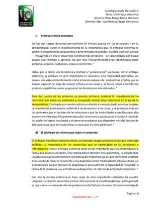 Investigaciónde MercadosII
Tema:El enfoque sistémico
Alumno:Wara Mayra Marca Orellana
Docente:Mgr. José RamiroZapata Barrientos
Página| 6
“LIBEREMOS BOLIVIA”
c) Procesos versus productos
De los dos rasgos descritos previamente (el énfasis puesto en las relaciones y en la
temporalidad) surge el reconocimiento de la importancia que el enfoque sistémico le
confiere a losprocesosconducentesa determinadosresultados.Nuestratradicióncultural
– incluyendo en ella el desarrollo científico más temprano – se caracterizaba por buscar
causas que remitían a agentes, los que muy frecuentemente eran identificados como
personas, órganos, sustancias, cosas o elementos. 4
Había, por lo tanto, una tendencia a cosificar o “sustancializar” las causas. Con el enfoque
sistémico, se produce un giro importante en relación a esta modalidad explicativa. Las
causas son vista crecientemente como procesos capaces de producir los efectos que se
buscan explicar. Se deja de colocar énfasis en las cosas y se busca ahora entender los
procesos a partir los cuales se generan los fenómenos seleccionados.4
Para dar cuenta de los procesos, es preciso, primero, destacar la importancia de las
relaciones por sobre las entidades y, enseguida, colocar tales relaciones en el eje de la
temporalidad.Elloimplicauncambioradical enrelaciónalamiradatradicionalquedesplaza
la importancia previamente conferida a las personas y a las cosas, y se preocupa más por
los contextos, por el carácter de las relaciones y por las modalidadesespecíficas que ellas
asumenenel tiempo.Ellopermite descubrirlaexistenciade procesosvirtuososatravésde
los cuales se logran resultados y se generan productos que dependen más del carácter de
tales procesos, que de las personas o cosas que en ellos participan.4
d) El privilegio de la forma por sobre el contenido
El enfoque científico tradicional tenía un marcado sesgo sustancialista lo que implicaba
enfatizar la importancia de los contenidos que se expresaban en las relaciones e
interacciones. Para el enfoque sistémico tanto o más importante que los contenidoses la
forma que asume la relación. Ello implica poner atención en la geometría, la arquitectura,
laestructuraque se conformaenladinámicade relaciones.De allíque el enfoquesistémico
debe acudir de manera recurrente a losdiagramas como modalidadde articulaciónde sus
explicaciones. Lo que ofrecen los diagramases precisamente la capacidad de “levantar” la
forma de la dinámica, sus estructuras subyacentes, al interior de procesos temporales. 4
Con ello la mirada sistémica se hace cargo de otra importante restricción de nuestro
lenguaje:sucaráctersecuencial ylineal.Ellooscurece lasimultaneidadque,porlogeneral,
se registraenunmarcode interdependenciaentrefactoresdiversos.Unade lasventajasde
 