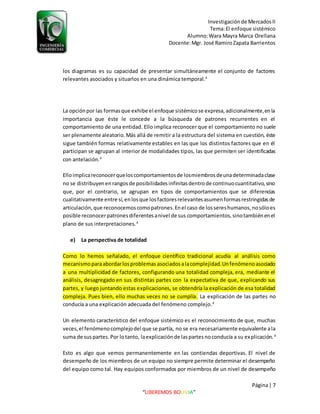 Investigaciónde MercadosII
Tema:El enfoque sistémico
Alumno:Wara Mayra Marca Orellana
Docente:Mgr. José RamiroZapata Barrientos
Página| 7
“LIBEREMOS BOLIVIA”
los diagramas es su capacidad de presentar simultáneamente el conjunto de factores
relevantes asociados y situarlos en una dinámica temporal.4
La opciónpor las formasque exhibe el enfoque sistémicose expresa,adicionalmente,enla
importancia que éste le concede a la búsqueda de patrones recurrentes en el
comportamiento de una entidad. Ello implica reconocer que el comportamiento no suele
ser plenamente aleatorio.Más allá de remitir a la estructura del sistema en cuestión, éste
sigue también formas relativamente estables en las que los distintos factores que en él
participan se agrupan al interior de modalidades tipos, las que permiten ser identificadas
con antelación.4
Elloimplicareconocerqueloscomportamientosde losmiembrosdeunadeterminadaclase
no se distribuyenenrangosde posibilidadesinfinitasdentrode continuocuantitativo,sino
que, por el contrario, se agrupan en tipos de comportamientos que se diferencias
cualitativamente entre sí,enlosque losfactoresrelevantesasumenformasrestringidasde
articulación,que reconocemoscomopatrones.Enel caso de lossereshumanos,nosóloes
posible reconocerpatronesdiferentesanivel de sus comportamientos,sinotambiénenel
plano de sus interpretaciones.4
e) La perspectiva de totalidad
Como lo hemos señalado, el enfoque científico tradicional acudía al análisis como
mecanismoparaabordarlosproblemas asociadosalacomplejidad.Unfenómenoasociado
a una multiplicidad de factores, configurando una totalidad compleja, era, mediante el
análisis, desagregado en sus distintas partes con la expectativa de que, explicando sus
partes, y luego juntando estas explicaciones, se obtendría la explicación de esa totalidad
compleja. Pues bien, ello muchas veces no se cumplía. La explicación de las partes no
conducía a una explicación adecuada del fenómeno complejo.4
Un elemento característico del enfoque sistémico es el reconocimiento de que, muchas
veces,el fenómenocomplejodel que se partía, no se era necesariamente equivalente ala
suma de suspartes.Por lotanto, laexplicaciónde laspartesnoconducía a su explicación. 4
Esto es algo que vemos permanentemente en las contiendas deportivas. El nivel de
desempeño de los miembros de un equipo no siempre permite determinar el desempeño
del equipo como tal. Hay equipos conformados por miembros de un nivel de desempeño
 