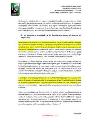 Investigaciónde MercadosII
Tema:El enfoque sistémico
Alumno:Wara Mayra Marca Orellana
Docente:Mgr. José RamiroZapata Barrientos
Página| 8
“LIBEREMOS BOLIVIA”
relativamente más discreto, que superan a equipos integrados por jugadores mucho más
destacados. De la misma manera, hay equipos conformados por miembros de niveles de
desempeño relativamente equivalentes, que logran desempeños significativamente
distintos entre sí. Ello, por cuanto, el desempeño de la unidad global está afectado por la
estructura, la cultura y la dinámica que se expresa en su funcionamiento.4
f) Las nociones de propiedades y de dominios emergentes: el concepto de
organización.
Relacionadoconloanteriorycasi como uncorolariode ello,el enfoque sistémicoreconoce
que,como resultadode la estructura,culturay dinámicade funcionamientode unsistema
complejo, éste último manifiesta propiedades que simplemente no se encuentran en
ningunade sus partes. La relaciónentre laspartes y el todo, por lo tanto,no sólopresenta
diferenciascuantitativas, sinotambién cualitativas.Hay dimensiones del fenómeno global
que surgenestrictamente del operarde laspartes,sinque lasencontremosenellas.Desde
el enfoque científico tradicional no había cómo dar cuenta de esta situación.4
Para hacerlo,el enfoque sistémicorequiere acuñarnuevosconceptos,nuevasdistinciones.
Elloda lugara términoscomopropiedadesemergentes,paraaludiraaquellosatributosdel
fenómeno complejo que no se encontraban en sus componentes. Pero muchas veces se
reconocía también que aquello que emergía no eran tan sólo algunos atributos, sino
dominiosfenoménicoscompletamente nuevos,losque,nuevamente,tampoco guardaban
referencia directa con el comportamiento las partes.4
A partir de lo anterior,surge lanecesidadde acuñarla nociónde organización,paradar así
cuenta de la apariciónde una unidadde comportamientoque escualitativamente distinta
de las partes y de la estructura y dinámica de funcionamiento que éstas conforman. Esta
distinción entre estructura y organización devendrá un aspecto característico del enfoque
sistémico.4
Todo esto implicaba aceptar distintos niveles de análisis. Uno era aquel que se situaba al
nivel de la estructura de funcionamientode las partes de una entidad.Éste tomaba como
unidadde análisisloscomponentesindividualesdel sistema.Otronivel diferente eraaquel
asociado al tipo de comportamiento de la unidad que se conformaba a partir de los
comportamientosyrelacionesde suscomponentesindividuales,generandofenómenosque
no podían reducirse a tales comportamientos y relaciones. 4
 