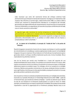 Investigaciónde MercadosII
Tema:El enfoque sistémico
Alumno:Wara Mayra Marca Orellana
Docente:Mgr. José RamiroZapata Barrientos
Página| 9
“LIBEREMOS BOLIVIA”
Cabe reconocer que antes del nacimiento formal del enfoque sistémico hubo
planteamientosqueanticiparonestetipodesituaciones.Tresfigurassonimportantesaeste
respecto. Nos referimos,en primer lugar, a Adam Smith (1723-1790) y su análisis sobre la
relación que mantiene el comportamiento individual en la emergencia del mercado,
generándose doslógicasdiferentesde comportamiento.Unaprimeraque se orientaporlos
interesesindividualesyunasegundaque,de acuerdoalaspropiascondicionesdelmercado,
sirve el interés social de la comunidad. 4
En segundo lugar, cabe mencionar los escritos tempranos de Frederick Engels y, muy
particularmente, su análisis de la relación entre los comportamientos individuales y la
organización de la ciudad de Manchester. Nuevamente siguiendo una lógica de intereses
particulares, desconectados entre sí, se produce un orden urbano, de una riqueza y
complejidad que nadie ha diseñado. 4
g) La ruptura de la linealidad y el concepto de “estado de fase” o de puntos de
inflexión.
Nuestro lenguaje es secuencial y lineal y ello nos impone una trampa en nuestra capacidad
de entendimiento en la medida que nuestras explicaciones tiende a asumir la linealidaddel
lenguaje enlasque se expresan.Ellose traducía enel hechode que lasexplicacionesque se
generaban desde el enfoque científico tradicional asumía esta misma linealidad. Ello se
expresaba de muy distintas maneras. 4
Una de las formas que asumía esta linealidad era a través del supuesto de una
proporcionalidadentre causay efecto.Si se produce una variaciónmenoren la causa, cabía
esperarunavariaciónmenorenel efectoysi lavariaciónenlacausaeramayor,el efectoque
debiéramos esperar era también mayor. Sin embargo, ello no se cumplía así en múltiples
instancias. Muchas veces grandes incrementos en las causas, producían efectos menores o
poco significativos,mientrasque enotrasoportunidadesunapequeñavariaciónenlacausa,
generaba cambios cualitativos como efecto.4
Esta situaciónse reiteraencontextoscompletamentedistintosyenmúltiplesotrosdominios.
Conocido es el ejemplo ofrecidopor el meteorólogo Edward Lorenz(1917-2008) – padre de
la Teoría del Caos, que estudia lossistemas complejos – cuando nos advierte que el latir de
las alas de una mariposa en el Amazonas puede producir un ciclón en Texas. En ambos
ejemplos,constatamosque serompe elsupuestode lalinealidad.Elloconllevaconsecuencias
importantes a nivel de la organización de un fenómeno complejo. Muchas veces no se
 