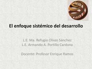 El enfoque sistémico del desarrollo

       L.E. Ma. Refugio Olivas Sánchez
      L.E. Armando A. Portillo Cardona

     Docente: Profesor Enrique Ramos
 