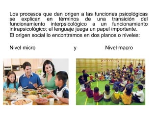 Los procesos que dan origen a las funciones psicológicas
se explican en términos de una transición del
funcionamiento interpsicológico a un funcionamiento
intrapsicológico; el lenguaje juega un papel importante.
El origen social lo encontramos en dos planos o niveles:

Nivel micro

y

Nivel macro

 