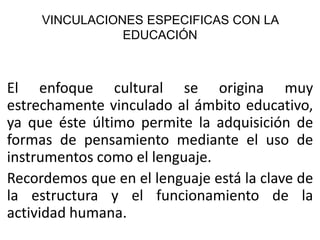 VINCULACIONES ESPECIFICAS CON LA
EDUCACIÓN

El enfoque cultural se origina muy
estrechamente vinculado al ámbito educativo,
ya que éste último permite la adquisición de
formas de pensamiento mediante el uso de
instrumentos como el lenguaje.
Recordemos que en el lenguaje está la clave de
la estructura y el funcionamiento de la
actividad humana.

 
