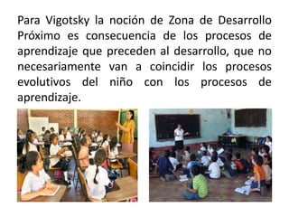 Para Vigotsky la noción de Zona de Desarrollo
Próximo es consecuencia de los procesos de
aprendizaje que preceden al desarrollo, que no
necesariamente van a coincidir los procesos
evolutivos del niño con los procesos de
aprendizaje.

 