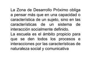 La Zona de Desarrollo Próximo obliga
a pensar más que en una capacidad o
característica de un sujeto, sino en las
características de un sistema de
interacción socialmente definido.
La escuela es el ámbito propicio para
que se den todos los procesos e
interacciones por las características de
naturaleza social y comunicativa

 