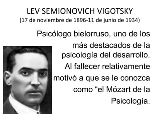 LEV SEMIONOVICH VIGOTSKY
(17 de noviembre de 1896-11 de junio de 1934)

Psicólogo bielorruso, uno de los
más destacados de la
psicología del desarrollo.
Al fallecer relativamente
Joven, motivó a que se le conozca
como “el Mózart de la
Psicología.

 