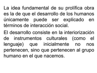 La idea fundamental de su prolífica obra
es la de que el desarrollo de los humanos
únicamente puede ser explicado en
términos de interacción social.
El desarrollo consiste en la interiorización
de instrumentos culturales (como el
lenguaje) que inicialmente no nos
pertenecen, sino que pertenecen al grupo
humano en el que nacemos.

 