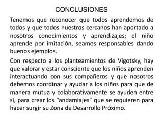 CONCLUSIONES
Tenemos que reconocer que todos aprendemos de
todos y que todos nuestros cercanos han aportado a
nosotros conocimientos y aprendizajes; el niño
aprende por imitación, seamos responsables dando
buenos ejemplos.
Con respecto a los planteamientos de Vigotsky, hay
que valorar y estar consciente que los niños aprenden
interactuando con sus compañeros y que nosotros
debemos coordinar y ayudar a los niños para que de
manera mutua y colaborativamente se ayuden entre
sí, para crear los “andamiajes” que se requieren para
hacer surgir su Zona de Desarrollo Próximo.

 