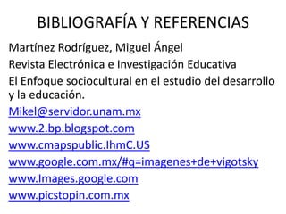 BIBLIOGRAFÍA Y REFERENCIAS
Martínez Rodríguez, Miguel Ángel
Revista Electrónica e Investigación Educativa
El Enfoque sociocultural en el estudio del desarrollo
y la educación.
Mikel@servidor.unam.mx
www.2.bp.blogspot.com
www.cmapspublic.IhmC.US
www.google.com.mx/#q=imagenes+de+vigotsky
www.Images.google.com
www.picstopin.com.mx

 