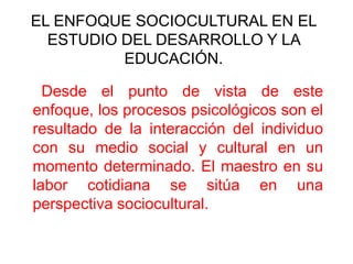 EL ENFOQUE SOCIOCULTURAL EN EL
ESTUDIO DEL DESARROLLO Y LA
EDUCACIÓN.
Desde el punto de vista de este
enfoque, los procesos psicológicos son el
resultado de la interacción del individuo
con su medio social y cultural en un
momento determinado. El maestro en su
labor cotidiana se sitúa en una
perspectiva sociocultural.

 