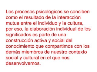 Los procesos psicológicos se conciben
como el resultado de la interacción
mutua entre el individuo y la cultura,
por eso, la elaboración individual de los
significados es parte de una
construcción activa y social del
conocimiento que compartimos con los
demás miembros de nuestro contexto
social y cultural en el que nos
desenvolvemos.

 