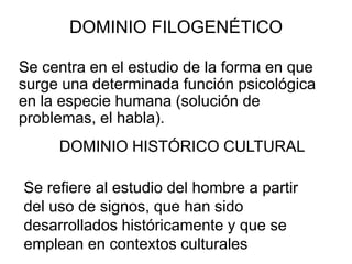 DOMINIO FILOGENÉTICO
Se centra en el estudio de la forma en que
surge una determinada función psicológica
en la especie humana (solución de
problemas, el habla).
DOMINIO HISTÓRICO CULTURAL
Se refiere al estudio del hombre a partir
del uso de signos, que han sido
desarrollados históricamente y que se
emplean en contextos culturales

 