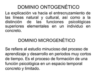 DOMINIO ONTOGENÉTICO
La explicación va hacia el entrecruzamiento de
las líneas natural y cultural, así como a la
distinción de las funciones psicológicas
superiores elementales en un individuo en
concreto.

DOMINIO MICROGENÉTICO
Se refiere al estudio minucioso del proceso de
aprendizaje y desarrollo en periodos muy cortos
de tiempo. Es el proceso de formación de una
función psicológica en un espacio temporal
concreto y limitado.

 