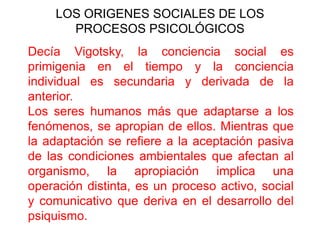 LOS ORIGENES SOCIALES DE LOS
PROCESOS PSICOLÓGICOS
Decía Vigotsky, la conciencia social es
primigenia en el tiempo y la conciencia
individual es secundaria y derivada de la
anterior.
Los seres humanos más que adaptarse a los
fenómenos, se apropian de ellos. Mientras que
la adaptación se refiere a la aceptación pasiva
de las condiciones ambientales que afectan al
organismo, la apropiación implica una
operación distinta, es un proceso activo, social
y comunicativo que deriva en el desarrollo del
psiquismo.

 