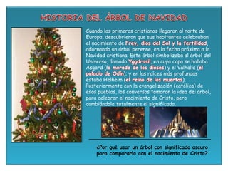 Cuando los primeros cristianos llegaron al norte de
Europa, descubrieron que sus habitantes celebraban
el nacimiento de Frey, dios del Sol y la fertilidad,
adornando un árbol perenne, en la fecha próxima a la
Navidad cristiana. Este árbol simbolizaba al árbol del
Universo, llamado Yggdrasil, en cuya copa se hallaba
Asgard (la morada de los dioses) y el Valhalla (el
palacio de Odín); y en las raíces más profundas
estaba Helheim (el reino de los muertos).
Posteriormente con la evangelización (católica) de
esos pueblos, los conversos tomaron la idea del árbol,
para celebrar el nacimiento de Cristo, pero
cambiándole totalmente el significado.
¿Por qué usar un árbol con significado oscuro
para compararlo con el nacimiento de Cristo?
 