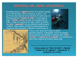 tronco y las ramas del fresno, es decir,
metafóricamente "cabalgando" entre los mundos.
Otros autores interpretan el nombre como "árbol
terrible" o "cadalso de los colgados", en referencia a
como Odín colgó de él durante nueve días.
¿Acaso puede un "árbol terrible" o llamado
"cadalso de los colgados", representar el
nacimiento de Cristo?
Etimológicamente, Yggdrasil (árbol de navidad original)
se ha interpretado como un kenning, es decir, una
perífrasis derivada de mitos nórdicos. En este caso, el
kenning significa "Caballo de Odín", ya que Yggr (o
Uggr, "temible, feroz") es uno de los apelativos de
Odín, e Yggs es el genitivo de Yggr; drasill (o drösull,
"errante, vagabundo") es una expresión poética para
"caballo". Este nombre reflejaría aparentemente la
imagen de Odín subiendo y bajando a voluntad por el
 